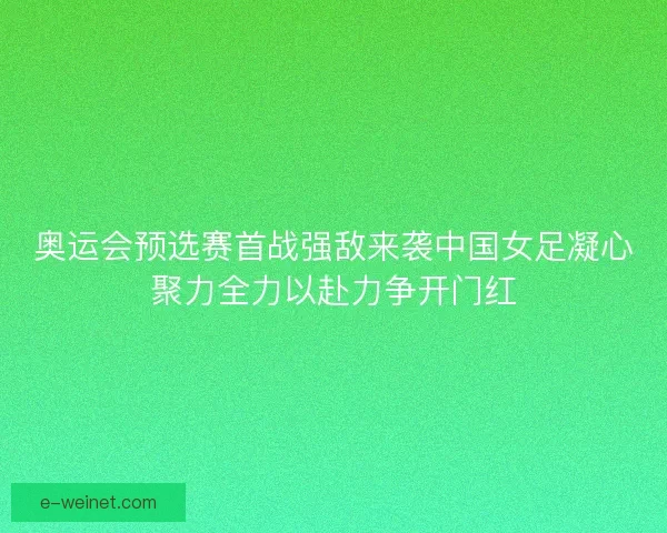 奥运会预选赛首战强敌来袭中国女足凝心聚力全力以赴力争开门红