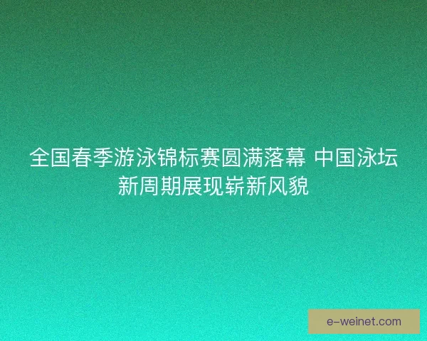 全国春季游泳锦标赛圆满落幕 中国泳坛新周期展现崭新风貌