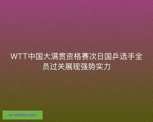 WTT中国大满贯资格赛次日国乒选手全员过关展现强势实力